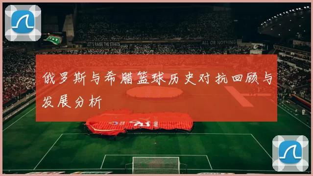 俄罗斯与希腊篮球历史对抗回顾与发展分析