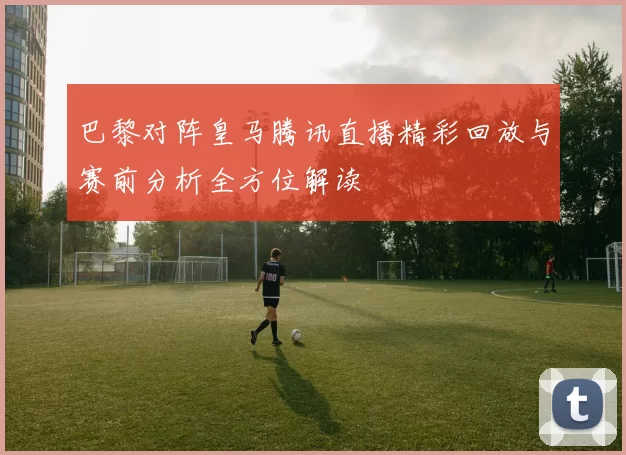巴黎对阵皇马腾讯直播精彩回放与赛前分析全方位解读