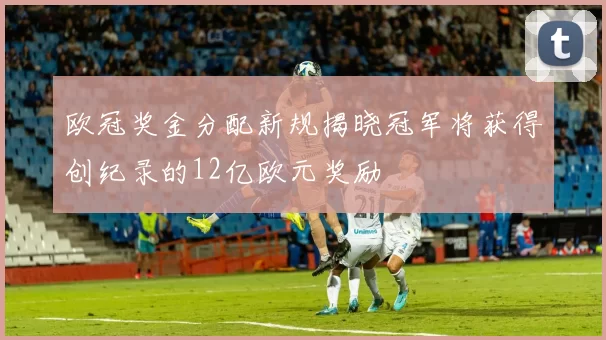 欧冠奖金分配新规揭晓冠军将获得创纪录的12亿欧元奖励