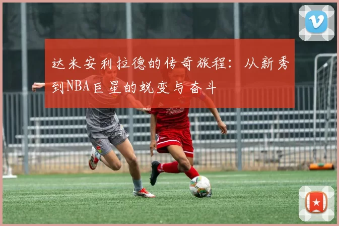 达米安利拉德的传奇旅程：从新秀到NBA巨星的蜕变与奋斗