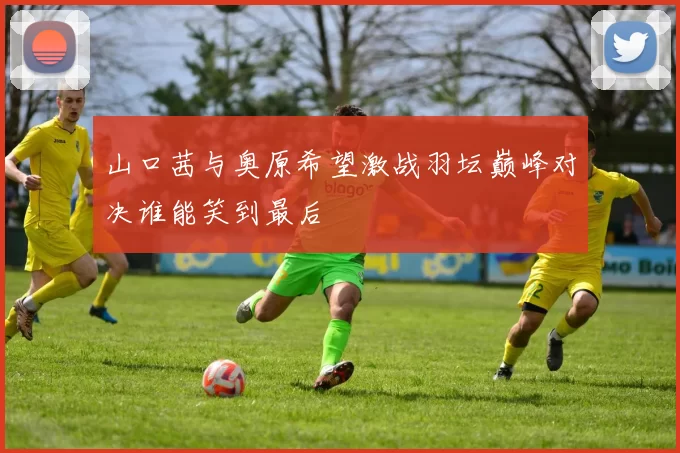 山口茜与奥原希望激战羽坛巅峰对决谁能笑到最后