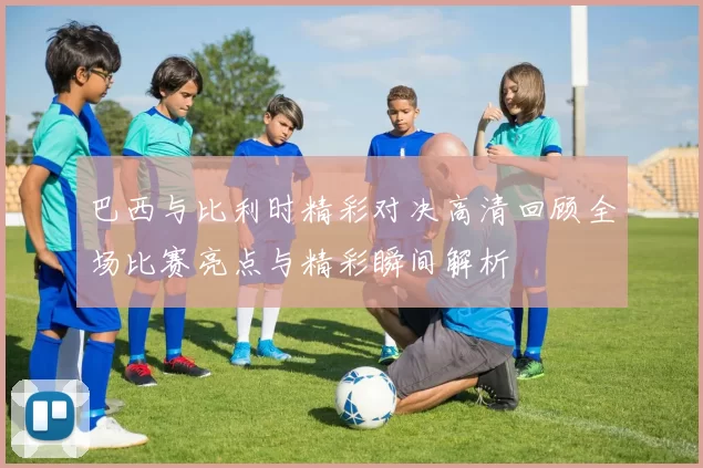 巴西与比利时精彩对决高清回顾全场比赛亮点与精彩瞬间解析