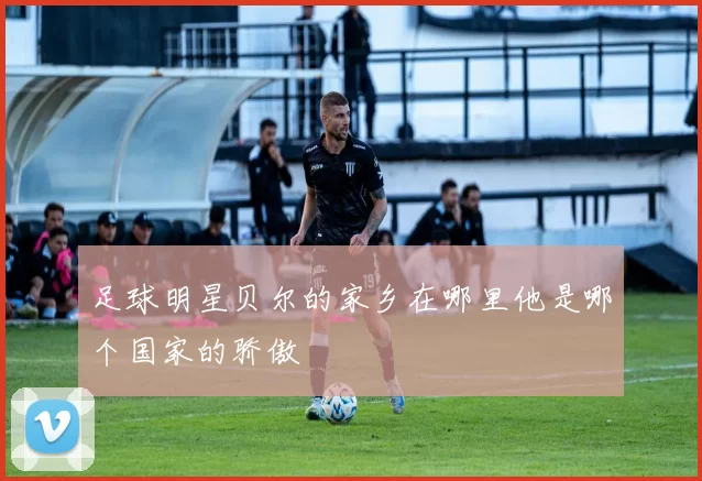 足球明星贝尔的家乡在哪里他是哪个国家的骄傲