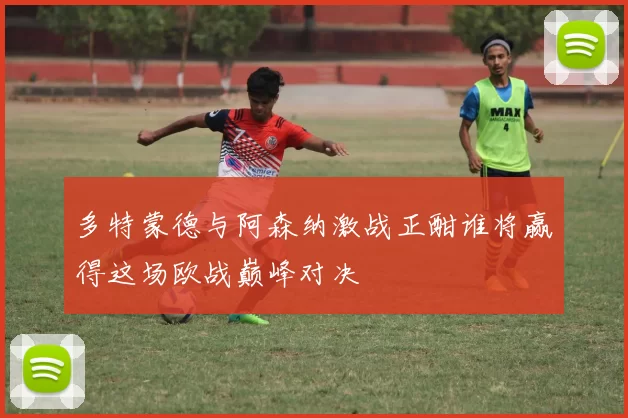 多特蒙德与阿森纳激战正酣谁将赢得这场欧战巅峰对决