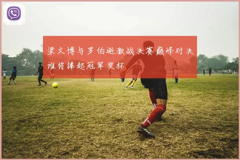 梁文博与罗伯逊激战决赛巅峰对决谁将捧起冠军奖杯